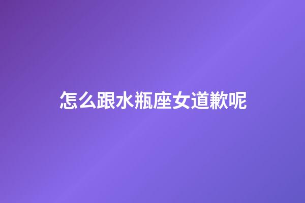 怎么跟水瓶座女道歉呢