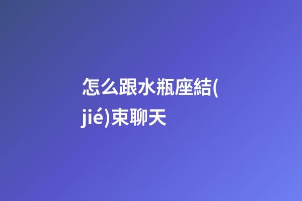 怎么跟水瓶座結(jié)束聊天