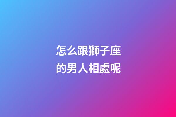 怎么跟獅子座的男人相處呢-第1張-星座運(yùn)勢(shì)-玄機(jī)派