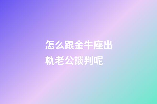 怎么跟金牛座出軌老公談判呢