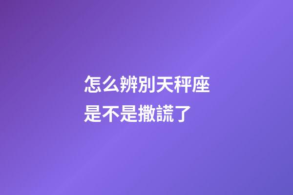 怎么辨別天秤座是不是撒謊了-第1張-星座運勢-玄機派