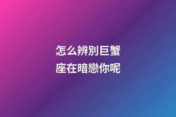 怎么辨別巨蟹座在暗戀你呢-第1張-星座運勢-玄機派