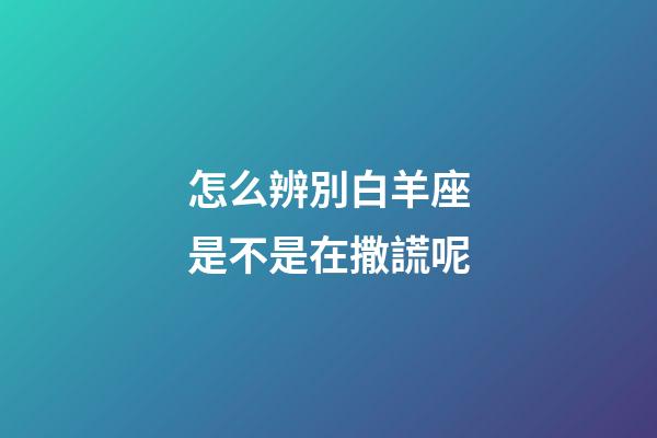 怎么辨別白羊座是不是在撒謊呢-第1張-星座運勢-玄機(jī)派