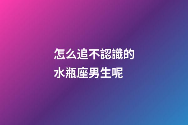 怎么追不認識的水瓶座男生呢-第1張-星座運勢-玄機派