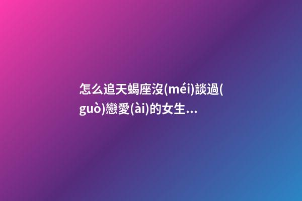 怎么追天蝎座沒(méi)談過(guò)戀愛(ài)的女生呀