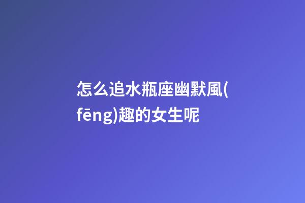 怎么追水瓶座幽默風(fēng)趣的女生呢