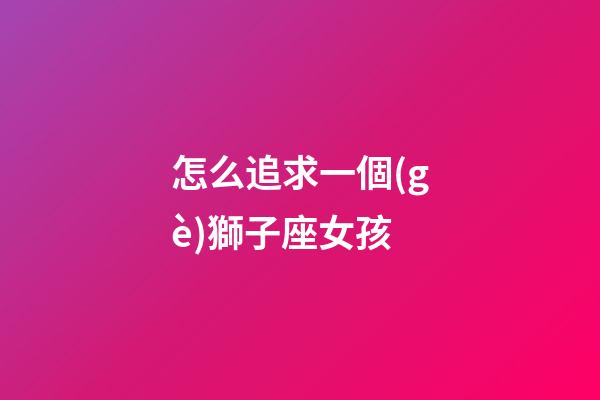 怎么追求一個(gè)獅子座女孩