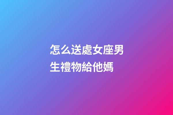 怎么送處女座男生禮物給他媽-第1張-星座運勢-玄機派