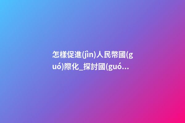 怎樣促進(jìn)人民幣國(guó)際化_探討國(guó)際化企業(yè)是怎樣取名？
