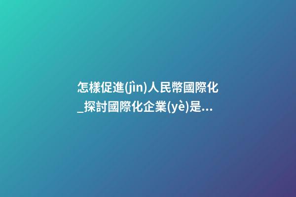 怎樣促進(jìn)人民幣國際化_探討國際化企業(yè)是怎樣取名？