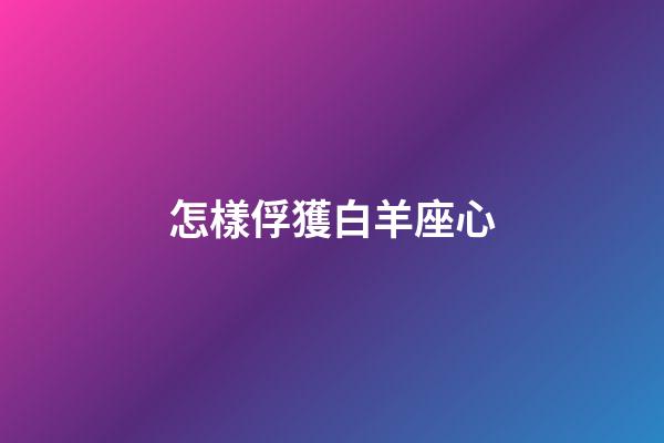 怎樣俘獲白羊座心-第1張-星座運勢-玄機派