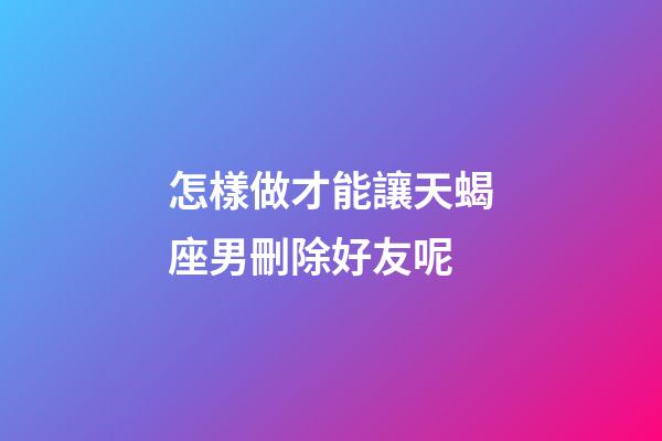 怎樣做才能讓天蝎座男刪除好友呢-第1張-星座運勢-玄機派