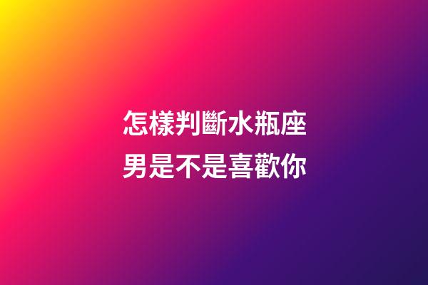 怎樣判斷水瓶座男是不是喜歡你