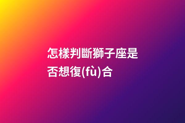 怎樣判斷獅子座是否想復(fù)合