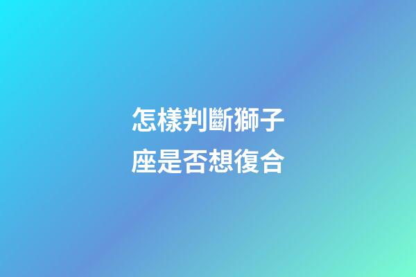 怎樣判斷獅子座是否想復合
