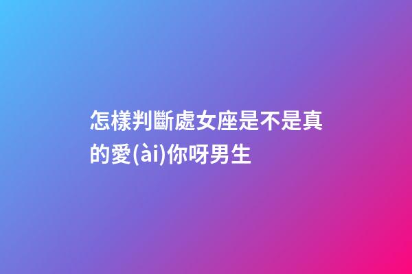 怎樣判斷處女座是不是真的愛(ài)你呀男生