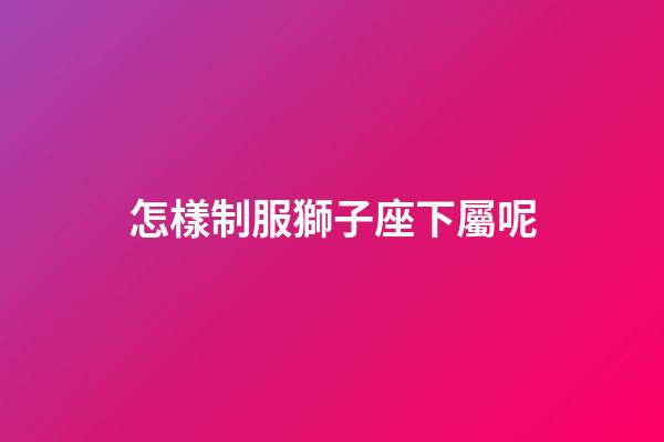 怎樣制服獅子座下屬呢-第1張-星座運(yùn)勢(shì)-玄機(jī)派
