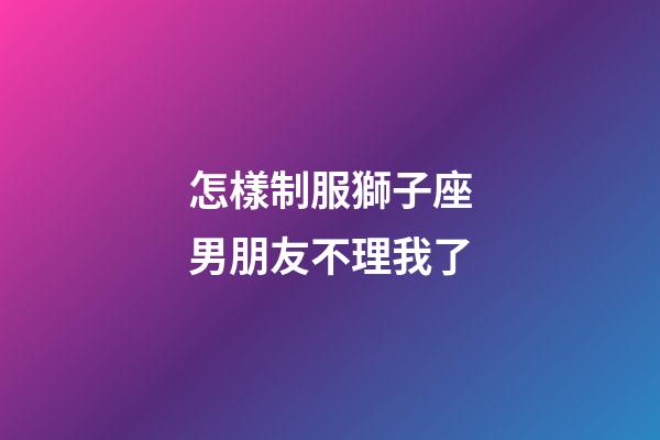 怎樣制服獅子座男朋友不理我了