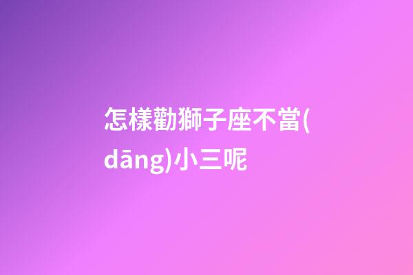 怎樣勸獅子座不當(dāng)小三呢-第1張-星座運(yùn)勢(shì)-玄機(jī)派