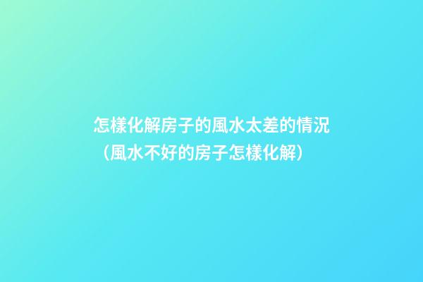 怎樣化解房子的風水太差的情況（風水不好的房子怎樣化解）