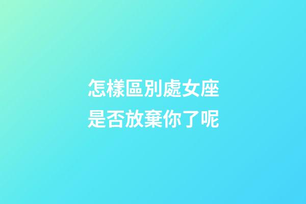 怎樣區別處女座是否放棄你了呢-第1張-星座運勢-玄機派