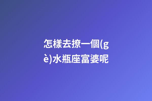 怎樣去撩一個(gè)水瓶座富婆呢