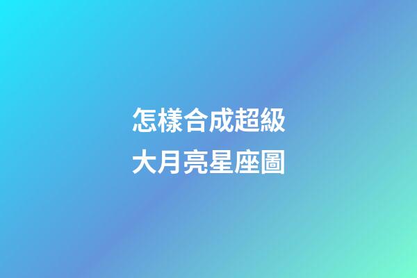 怎樣合成超級大月亮星座圖-第1張-星座運勢-玄機派