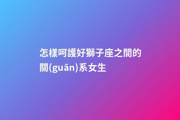 怎樣呵護好獅子座之間的關(guān)系女生