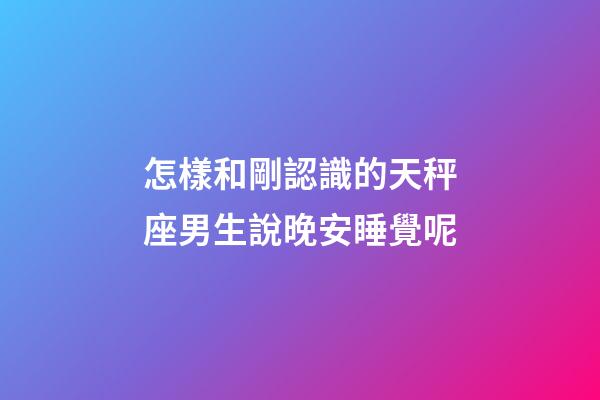 怎樣和剛認識的天秤座男生說晚安睡覺呢-第1張-星座運勢-玄機派