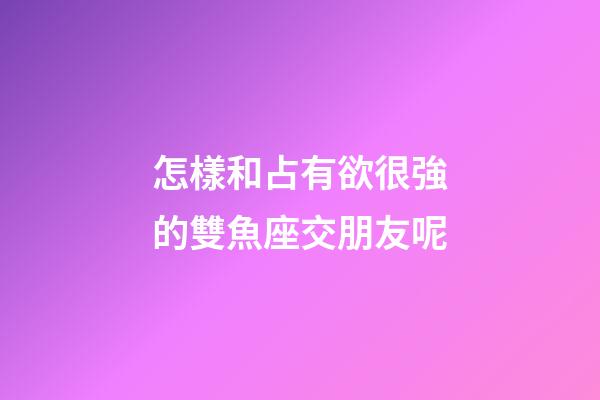 怎樣和占有欲很強的雙魚座交朋友呢-第1張-星座運勢-玄機派