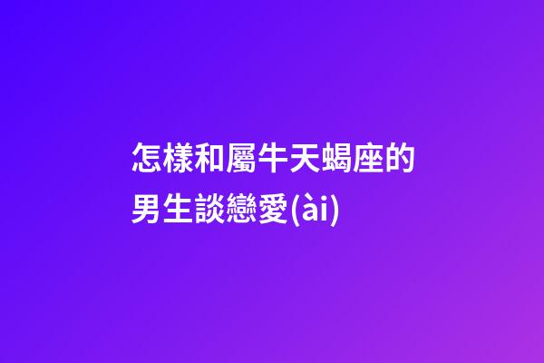 怎樣和屬牛天蝎座的男生談戀愛(ài)