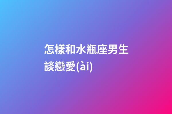 怎樣和水瓶座男生談戀愛(ài)