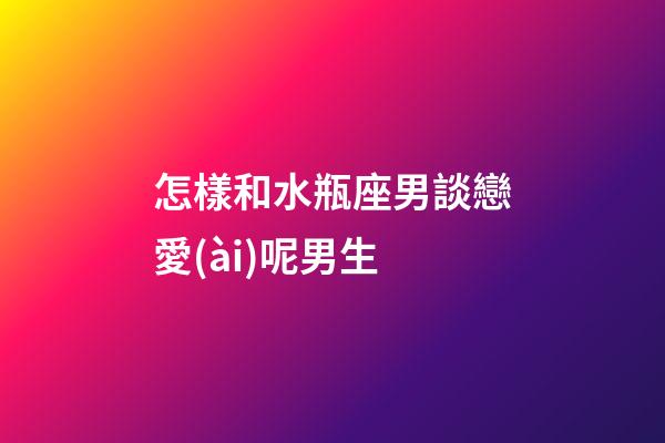 怎樣和水瓶座男談戀愛(ài)呢男生