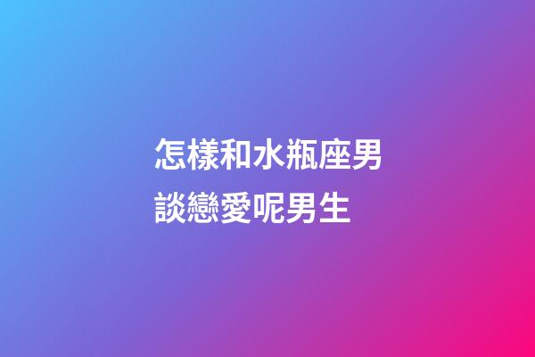 怎樣和水瓶座男談戀愛呢男生