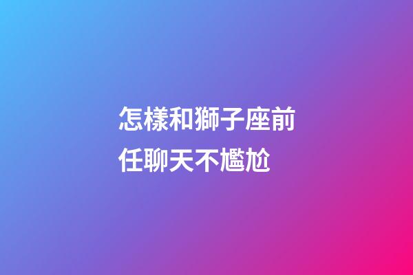 怎樣和獅子座前任聊天不尷尬