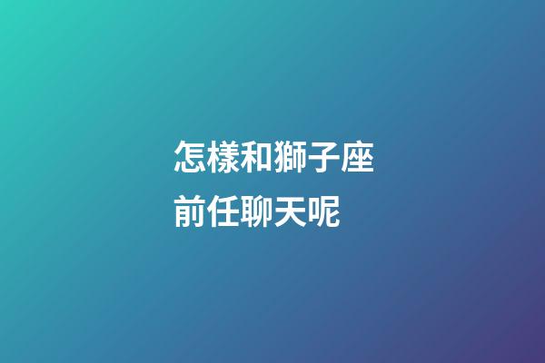 怎樣和獅子座前任聊天呢-第1張-星座運勢-玄機派