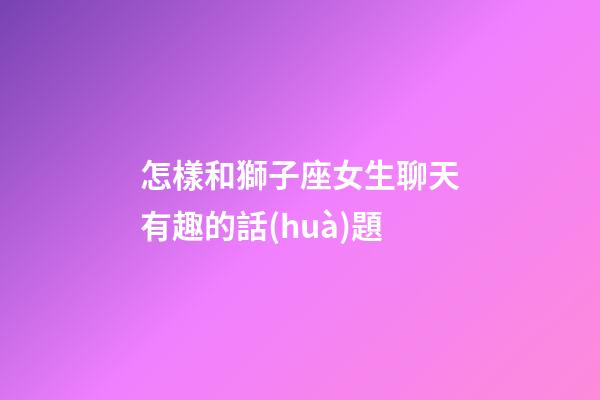 怎樣和獅子座女生聊天有趣的話(huà)題