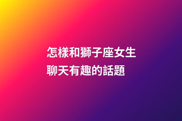 怎樣和獅子座女生聊天有趣的話題