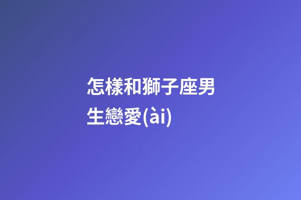 怎樣和獅子座男生戀愛(ài)-第1張-星座運(yùn)勢(shì)-玄機(jī)派