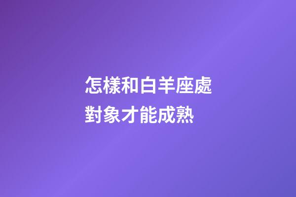 怎樣和白羊座處對象才能成熟-第1張-星座運(yùn)勢-玄機(jī)派