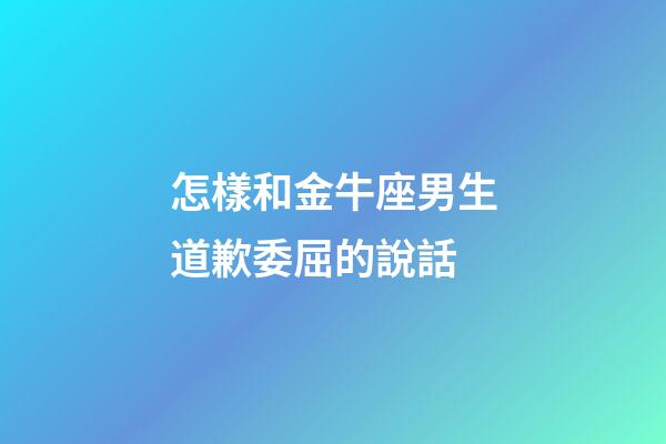 怎樣和金牛座男生道歉委屈的說話