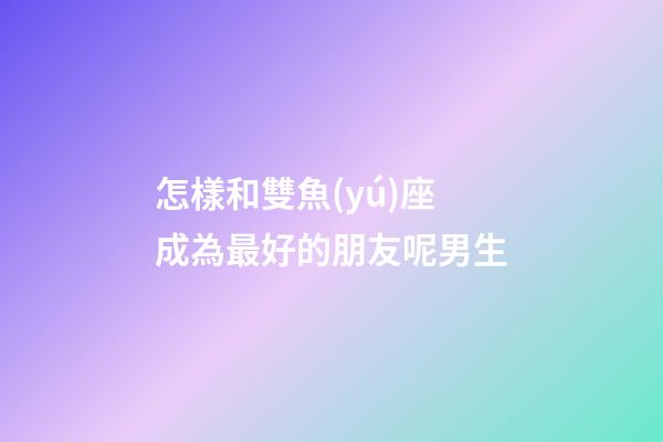 怎樣和雙魚(yú)座成為最好的朋友呢男生