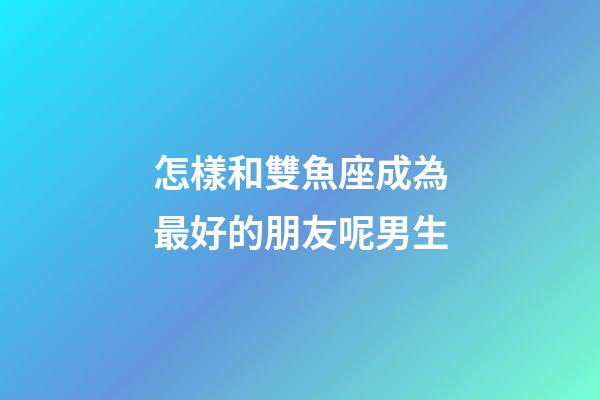 怎樣和雙魚座成為最好的朋友呢男生
