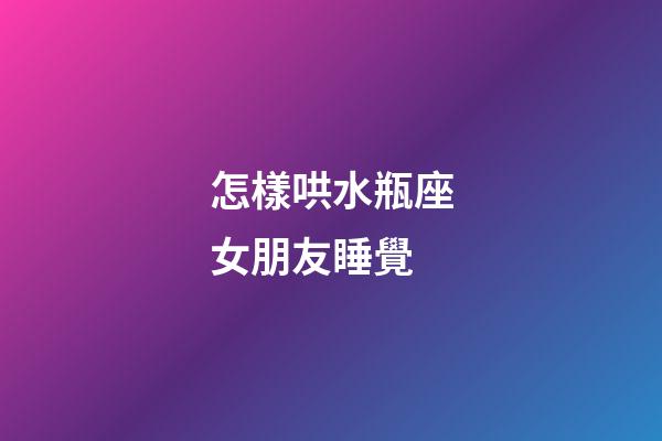 怎樣哄水瓶座女朋友睡覺