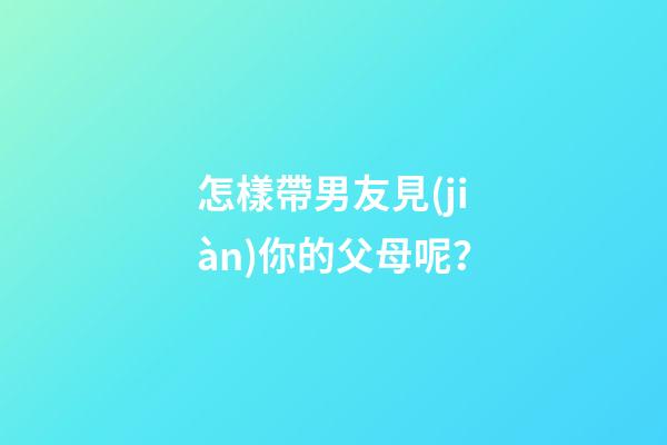 怎樣帶男友見(jiàn)你的父母呢？