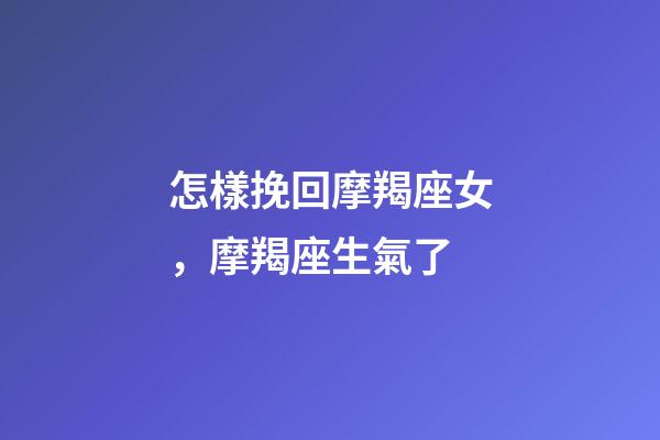 怎樣挽回摩羯座女，摩羯座生氣了-第1張-觀點-玄機派