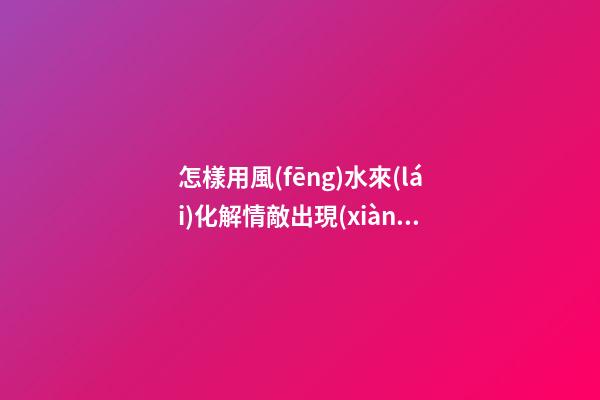 怎樣用風(fēng)水來(lái)化解情敵出現(xiàn)的危機(jī)