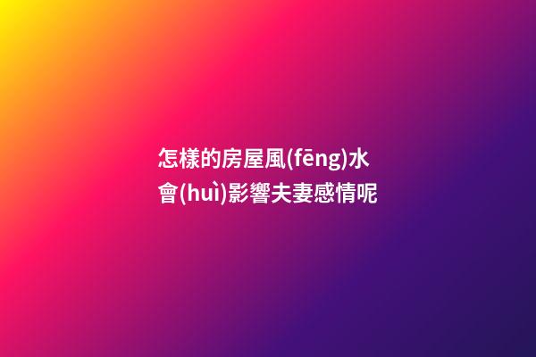 怎樣的房屋風(fēng)水會(huì)影響夫妻感情呢