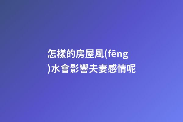 怎樣的房屋風(fēng)水會影響夫妻感情呢
