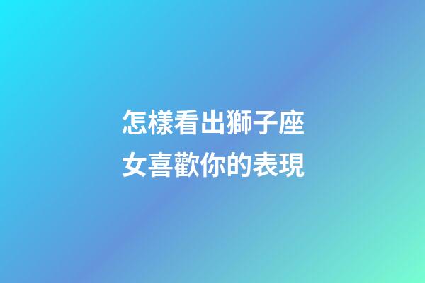 怎樣看出獅子座女喜歡你的表現-第1張-星座運勢-玄機派